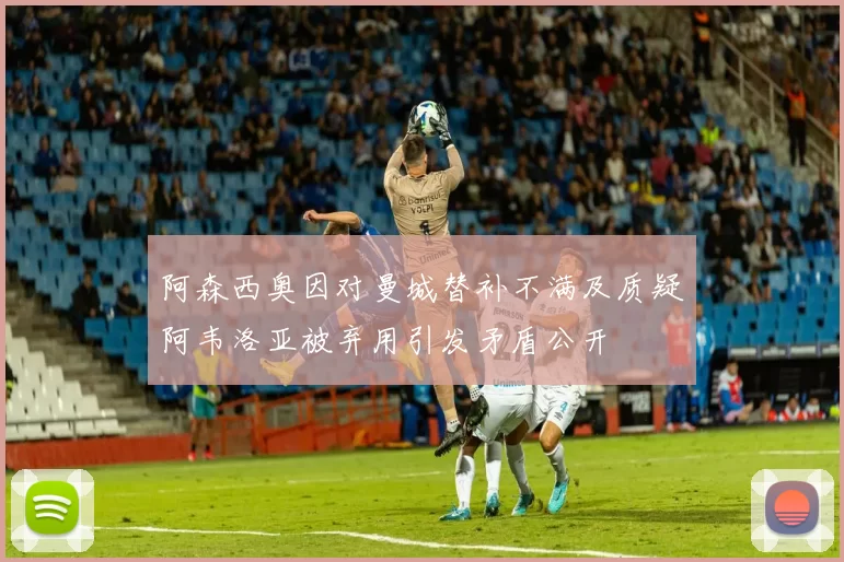 阿森西奥因对曼城替补不满及质疑阿韦洛亚被弃用引发矛盾公开
