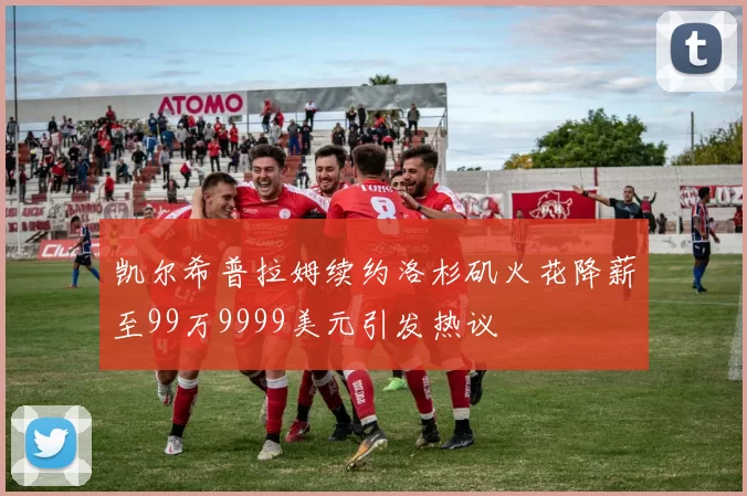 凯尔希普拉姆续约洛杉矶火花降薪至99万9999美元引发热议