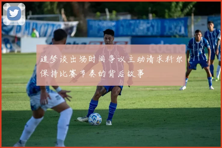 追梦谈出场时间争议主动请求科尔保持比赛节奏的背后故事