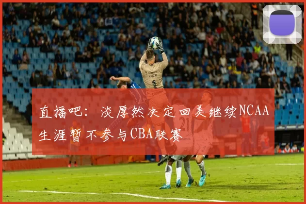 直播吧：淡厚然决定回美继续NCAA生涯暂不参与CBA联赛