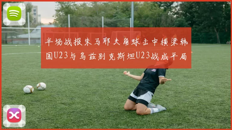 半场战报朱马耶夫角球击中横梁韩国U23与乌兹别克斯坦U23战成平局