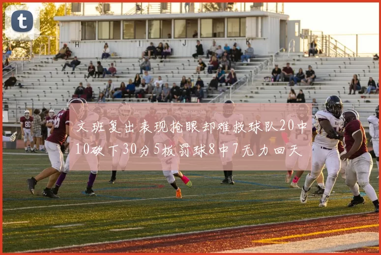 文班复出表现抢眼却难救球队20中10砍下30分5板罚球8中7无力回天