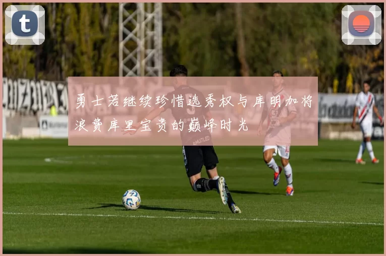 勇士若继续珍惜选秀权与库明加将浪费库里宝贵的巅峰时光