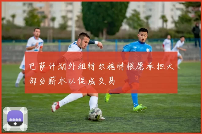 巴萨计划外租特尔施特根愿承担大部分薪水以促成交易