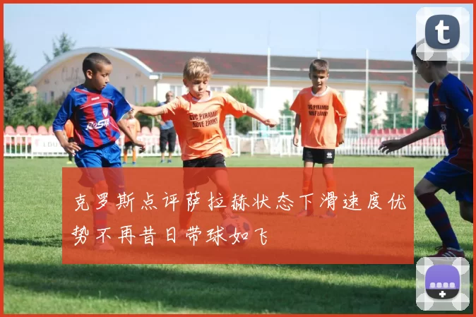 克罗斯点评萨拉赫状态下滑速度优势不再昔日带球如飞