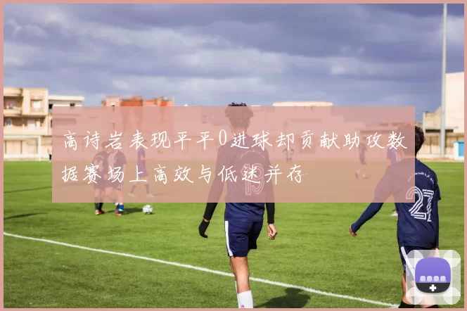 高诗岩表现平平0进球却贡献助攻数据赛场上高效与低迷并存