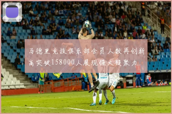 马德里竞技俱乐部会员人数再创新高突破158000人展现强大凝聚力