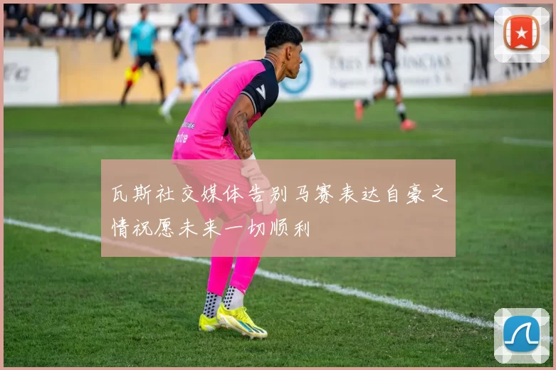 瓦斯社交媒体告别马赛表达自豪之情祝愿未来一切顺利