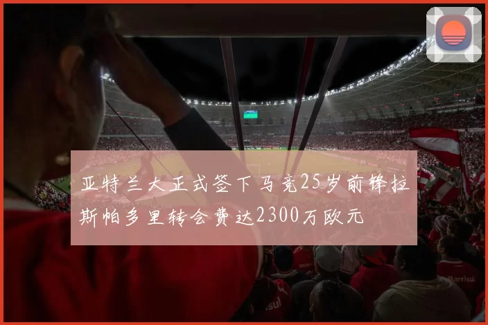 亚特兰大正式签下马竞25岁前锋拉斯帕多里转会费达2300万欧元
