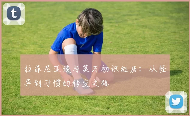 拉菲尼亚谈与莱万初识经历：从怪异到习惯的转变之路