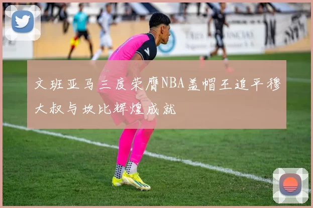 文班亚马三度荣膺NBA盖帽王追平穆大叔与坎比辉煌成就