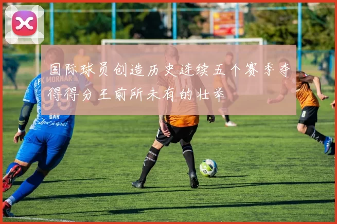 国际球员创造历史连续五个赛季夺得得分王前所未有的壮举