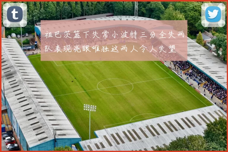 祖巴茨篮下失常小波特三分全失两队表现亮眼唯独这两人令人失望